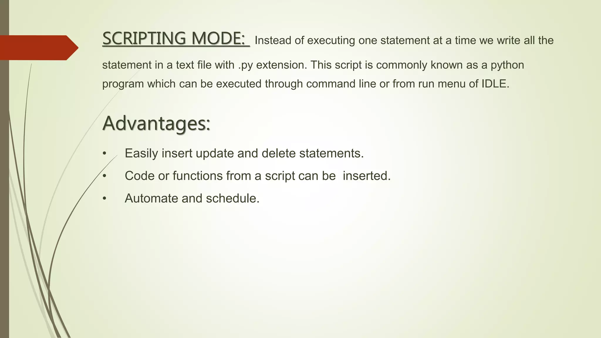 SCRIPTING MODE: Instead of executing one statement at a time we write all the
statement in a text file with .py extension. This script is commonly known as a python
program which can be executed through command line or from run menu of IDLE.
Advantages:
• Easily insert update and delete statements.
• Code or functions from a script can be inserted.
• Automate and schedule.
 