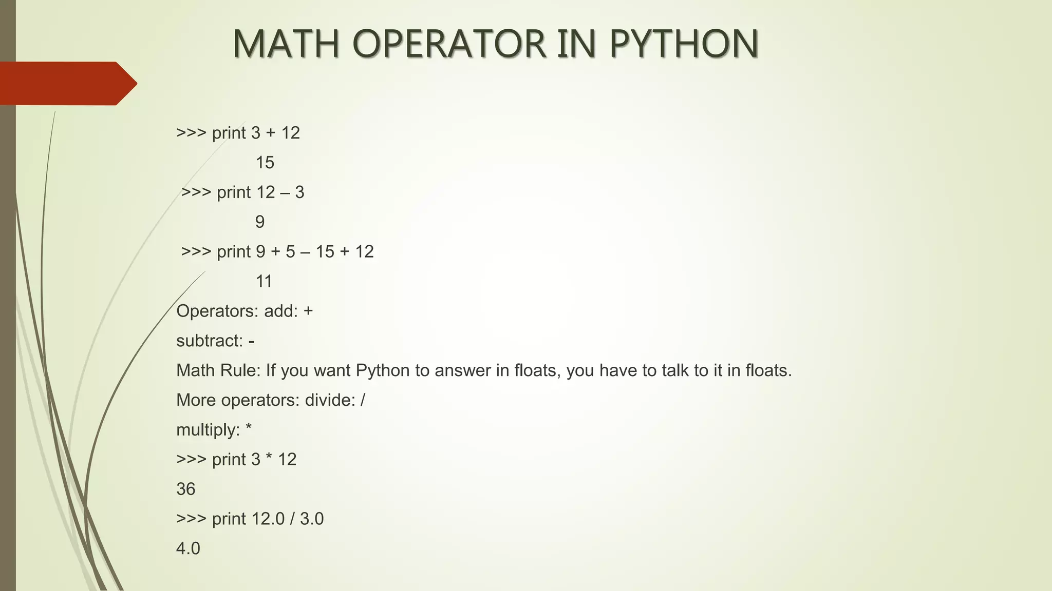 MATH OPERATOR IN PYTHON
>>> print 3 + 12
15
>>> print 12 – 3
9
>>> print 9 + 5 – 15 + 12
11
Operators: add: +
subtract: -
Math Rule: If you want Python to answer in floats, you have to talk to it in floats.
More operators: divide: /
multiply: *
>>> print 3 * 12
36
>>> print 12.0 / 3.0
4.0
 