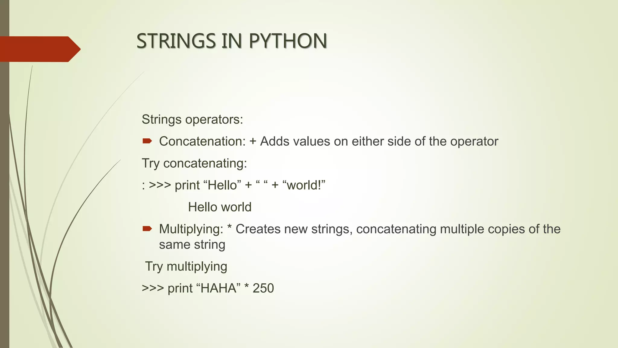 STRINGS IN PYTHON
Strings operators:
 Concatenation: + Adds values on either side of the operator
Try concatenating:
: >>> print “Hello” + “ “ + “world!”
Hello world
 Multiplying: * Creates new strings, concatenating multiple copies of the
same string
Try multiplying
>>> print “HAHA” * 250
 