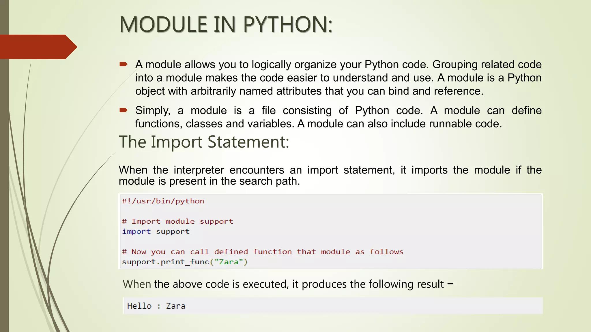 MODULE IN PYTHON:
 A module allows you to logically organize your Python code. Grouping related code
into a module makes the code easier to understand and use. A module is a Python
object with arbitrarily named attributes that you can bind and reference.
 Simply, a module is a file consisting of Python code. A module can define
functions, classes and variables. A module can also include runnable code.
The Import Statement:
When the interpreter encounters an import statement, it imports the module if the
module is present in the search path.
When the above code is executed, it produces the following result −
 