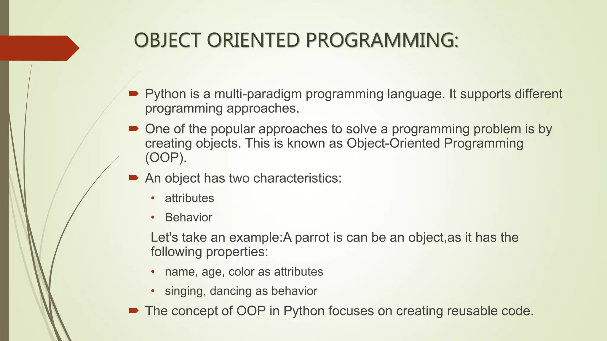 OBJECT ORIENTED PROGRAMMING:
 Python is a multi-paradigm programming language. It supports different
programming approaches.
 One of the popular approaches to solve a programming problem is by
creating objects. This is known as Object-Oriented Programming
(OOP).
 An object has two characteristics:
• attributes
• Behavior
Let's take an example:A parrot is can be an object,as it has the
following properties:
• name, age, color as attributes
• singing, dancing as behavior
 The concept of OOP in Python focuses on creating reusable code.
 