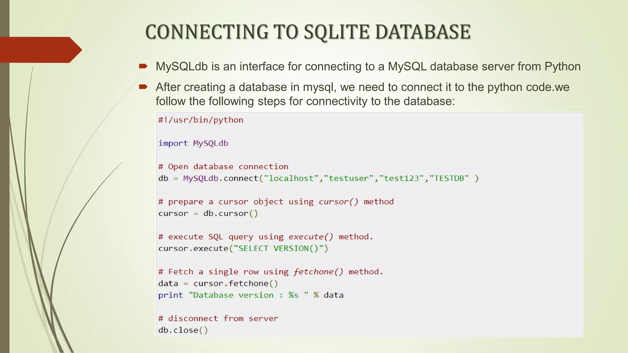 CONNECTING TO SQLITE DATABASE
 MySQLdb is an interface for connecting to a MySQL database server from Python
 After creating a database in mysql, we need to connect it to the python code.we
follow the following steps for connectivity to the database:
 
