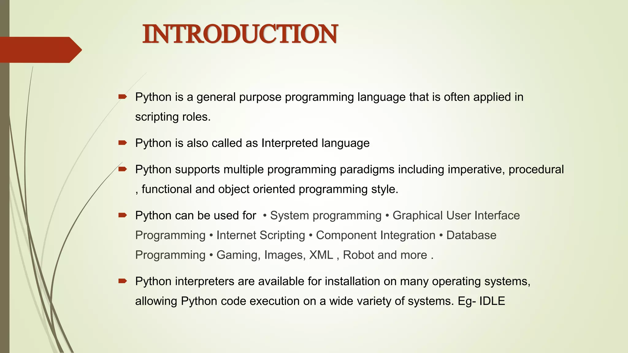  Python is a general purpose programming language that is often applied in
scripting roles.
 Python is also called as Interpreted language
 Python supports multiple programming paradigms including imperative, procedural
, functional and object oriented programming style.
 Python can be used for • System programming • Graphical User Interface
Programming • Internet Scripting • Component Integration • Database
Programming • Gaming, Images, XML , Robot and more .
 Python interpreters are available for installation on many operating systems,
allowing Python code execution on a wide variety of systems. Eg- IDLE
INTRODUCTION
 