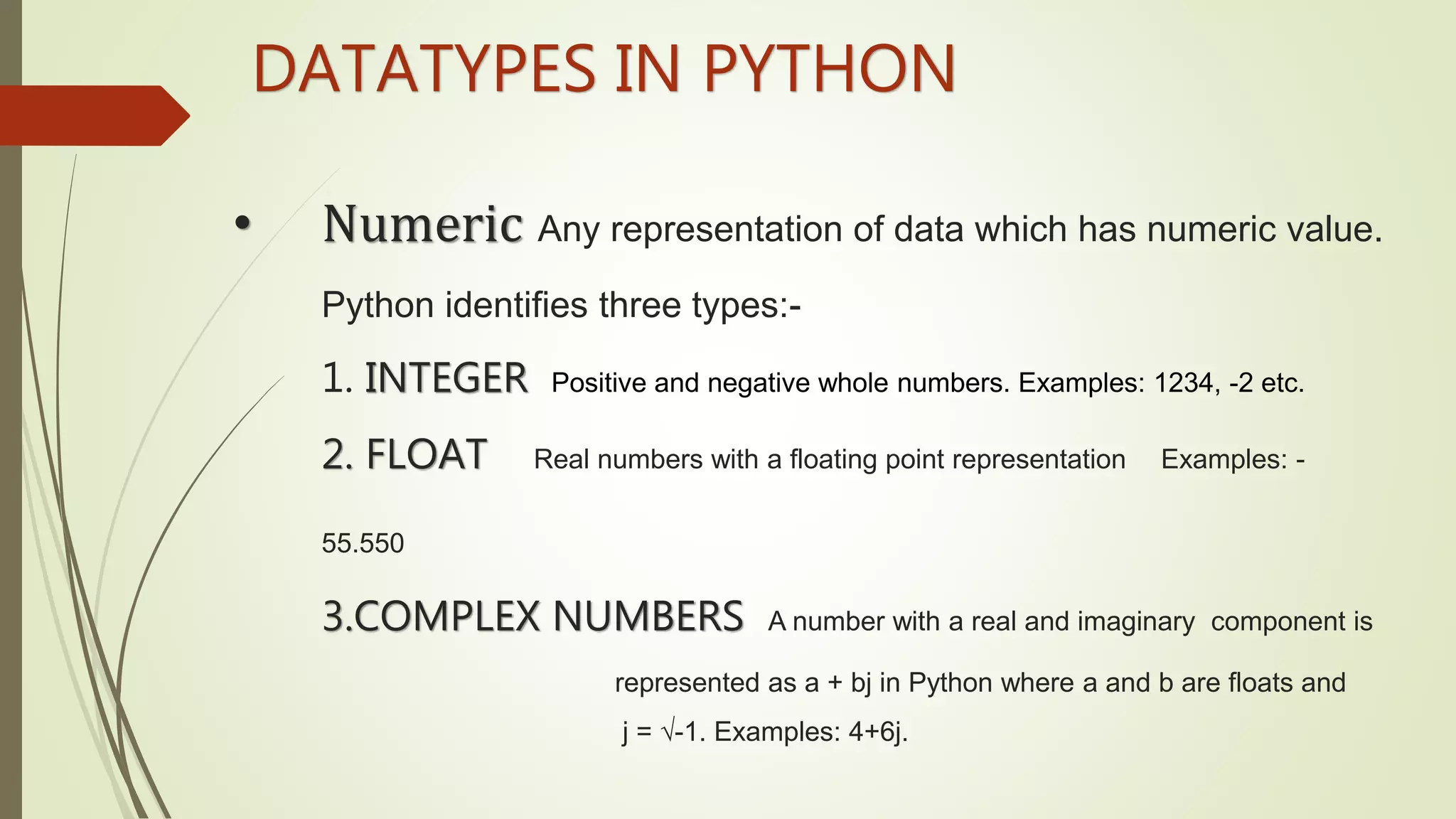 • Numeric Any representation of data which has numeric value.
Python identifies three types:-
1. INTEGER Positive and negative whole numbers. Examples: 1234, -2 etc.
2. FLOAT Real numbers with a floating point representation Examples: -
55.550
3.COMPLEX NUMBERS A number with a real and imaginary component is
represented as a + bj in Python where a and b are floats and
j = √-1. Examples: 4+6j.
DATATYPES IN PYTHON
 
