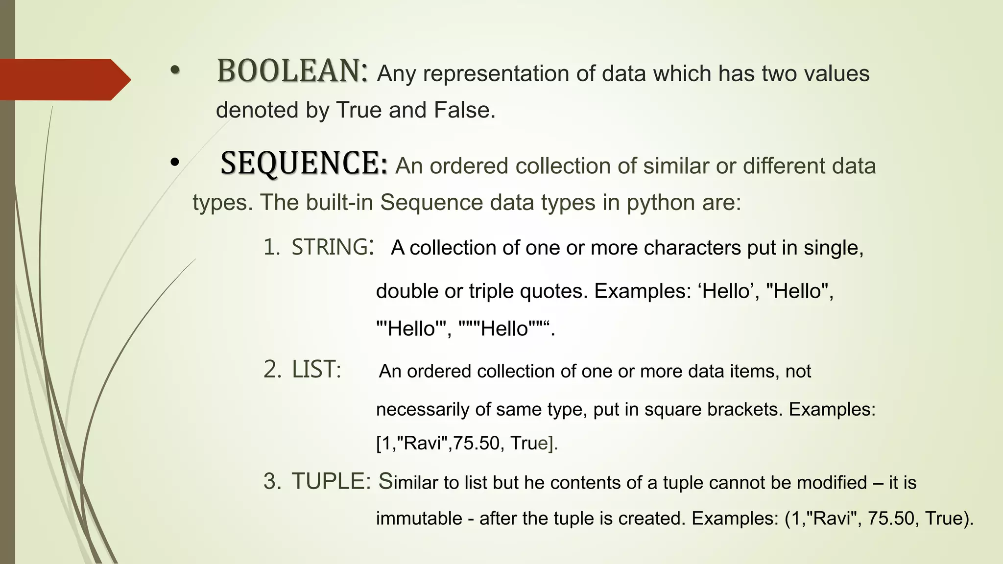 • BOOLEAN: Any representation of data which has two values
denoted by True and False.
• SEQUENCE: An ordered collection of similar or different data
types. The built-in Sequence data types in python are:
1. STRING: A collection of one or more characters put in single,
double or triple quotes. Examples: ‘Hello’, "Hello",
"'Hello'", """Hello""“.
2. LIST: An ordered collection of one or more data items, not
necessarily of same type, put in square brackets. Examples:
[1,"Ravi",75.50, True].
3. TUPLE: Similar to list but he contents of a tuple cannot be modified – it is
immutable - after the tuple is created. Examples: (1,"Ravi", 75.50, True).
 