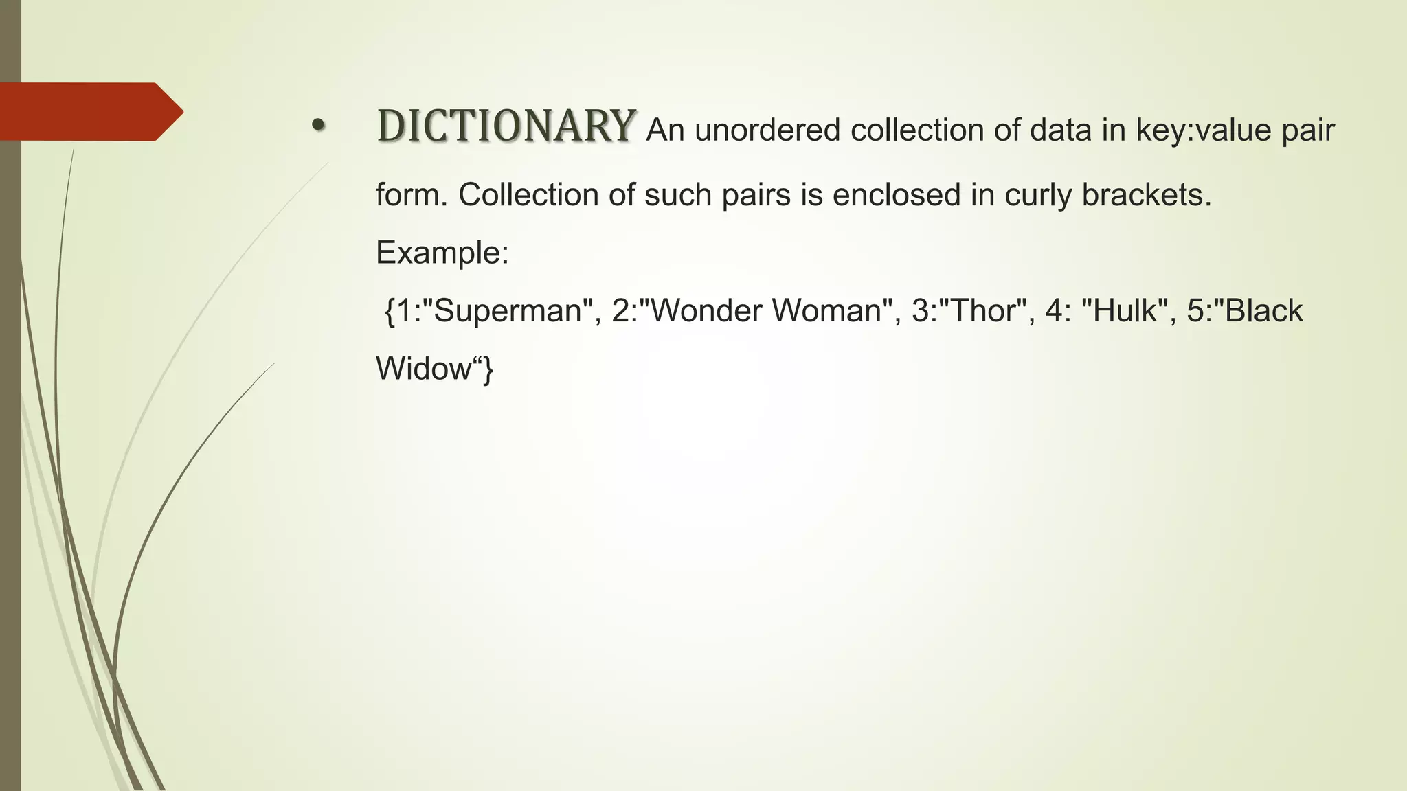 • DICTIONARY An unordered collection of data in key:value pair
form. Collection of such pairs is enclosed in curly brackets.
Example:
{1:"Superman", 2:"Wonder Woman", 3:"Thor", 4: "Hulk", 5:"Black
Widow“}
 