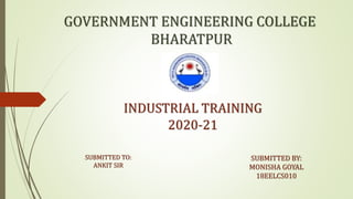 GOVERNMENT ENGINEERING COLLEGE
BHARATPUR
INDUSTRIAL TRAINING
2020-21
SUBMITTED BY:
MONISHA GOYAL
18EELCS010
SUBMITTED TO:
ANKIT SIR
 