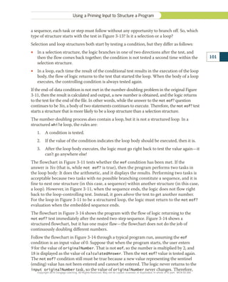 a sequence, each task or step must follow without any opportunity to branch off. So, which
type of structure starts with the test in Figure 3-13? Is it a selection or a loop?
Selection and loop structures both start by testing a condition, but they differ as follows:
•
• In a selection structure, the logic branches in one of two directions after the test, and
then the flow comes back together; the condition is not tested a second time within the
selection structure.
•
• In a loop, each time the result of the conditional test results in the execution of the loop
body, the flow of logic returns to the test that started the loop. When the body of a loop
executes, the controlling condition is always tested again.
If the end-of-data condition is not met in the number-doubling problem in the original Figure
3-11, then the result is calculated and output, a new number is obtained, and the logic returns
to the test for the end of the file. In other words, while the answer to the not eof? question
continues to be Yes, a body of two statements continues to execute. Therefore, the not eof? test
starts a structure that is more likely to be a loop structure than a selection structure.
The number-doubling process does contain a loop, but it is not a structured loop. In a
structured while loop, the rules are:
1.	 A condition is tested.
2.	 If the value of the condition indicates the loop body should be executed, then it is.
3.	 After the loop body executes, the logic must go right back to test the value again—it
can’t go anywhere else!
The flowchart in Figure 3-11 tests whether the eof condition has been met. If the
answer is Yes (that is, while not eof? is true), then the program performs two tasks in
the loop body: It does the arithmetic, and it displays the results. Performing two tasks is
acceptable because two tasks with no possible branching constitute a sequence, and it is
fine to nest one structure (in this case, a sequence) within another structure (in this case,
a loop). However, in Figure 3-11, when the sequence ends, the logic does not flow right
back to the loop-controlling test. Instead, it goes above the test to get another number.
For the loop in Figure 3-11 to be a structured loop, the logic must return to the not eof?
evaluation when the embedded sequence ends.
The flowchart in Figure 3-14 shows the program with the flow of logic returning to the
not eof? test immediately after the nested two-step sequence. Figure 3-14 shows a
structured flowchart, but it has one major flaw—the flowchart does not do the job of
continuously doubling different numbers.
Follow the flowchart in Figure 3-14 through a typical program run, assuming the eof
condition is an input value of 0. Suppose that when the program starts, the user enters
9 for the value of originalNumber. That is not eof, so the number is multiplied by 2, and
18 is displayed as the value of calculatedAnswer. Then the not eof? value is tested again.
The not eof? condition still must be true because a new value representing the sentinel
(ending) value has not been entered and cannot be entered. The logic never returns to the
input originalNumber task, so the value of originalNumber never changes. Therefore,
Using a Priming Input to Structure a Program
101
Copyright 2018 Cengage Learning. All Rights Reserved. May not be copied, scanned, or duplicated, in whole or in part. WCN 02-300
 