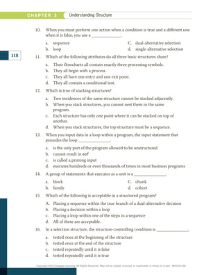 10.	 When you must perform one action when a condition is true and a different one
when it is false, you use a ______________.
a.	 sequence
b.	 loop
c.	 dual-alternative selection
d.	 single-alternative selection
11.	 Which of the following attributes do all three basic structures share?
a.	 Their flowcharts all contain exactly three processing symbols.
b.	 They all begin with a process.
c.	 They all have one entry and one exit point.
d.	 They all contain a conditional test.
12.	 Which is true of stacking structures?
a.	 Two incidences of the same structure cannot be stacked adjacently.
b.	 When you stack structures, you cannot nest them in the same
program.
c.	 Each structure has only one point where it can be stacked on top of
another.
d.	 When you stack structures, the top structure must be a sequence.
13.	 When you input data in a loop within a program, the input statement that
precedes the loop _______________.
a.	 is the only part of the program allowed to be unstructured
b.	 cannot result in eof
c.	 is called a priming input
d.	 executes hundreds or even thousands of times in most business programs
14.	 A group of statements that executes as a unit is a _______________.
a.	 block
b.	 family
c.	 chunk
d.	 cohort
15.	 Which of the following is acceptable in a structured program?
a.	 Placing a sequence within the true branch of a dual-alternative decision
b.	 Placing a decision within a loop
c.	 Placing a loop within one of the steps in a sequence
d.	 All of these are acceptable.
16.	 In a selection structure, the structure-controlling condition is _______________.
a.	 tested once at the beginning of the structure
b.	 tested once at the end of the structure
c.	 tested repeatedly until it is false
d.	 tested repeatedly until it is true
118
C H A P T E R 3 Understanding Structure
Copyright 2018 Cengage Learning. All Rights Reserved. May not be copied, scanned, or duplicated, in whole or in part. WCN 02-300
 