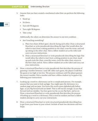 5.	 Assume that you have created a mechanical robot that can perform the following
tasks:
•
• Stand up.
•
• Sit down.
•
• Turn left 90 degrees.
•
• Turn right 90 degrees.
•
• Take a step.
	 Additionally, the robot can determine the answer to one test condition:
•
• Am I touching something?
a.	 Place two chairs 20 feet apart, directly facing each other. Draw a structured
flowchart or write pseudocode describing the logic that would allow the
robot to start from a sitting position in one chair, cross the room, and end
up sitting in the other chair. Have a fellow student act as the robot and
carry out your instructions.
b.	 Draw a structured flowchart or write pseudocode describing the logic that
would allow the robot to start from a sitting position in one chair, stand
up and circle the chair, cross the room, circle the other chair, return to
the first chair, and sit. Have a fellow student act as the robot and carry out
your instructions.
6.	 Draw a structured flowchart or write pseudocode that describes the process of
guessing a number between 1 and 100. After each guess, the player is told that
the guess is too high or too low. The process continues until the player guesses
the correct number. Pick a number and have a fellow student try to guess it by
following your instructions.
7.	 Looking up a word in a dictionary can be a complicated process. For example,
assume that you want to look up logic. You might open the dictionary to a
random page and see juice. You know this word comes alphabetically before
logic, so you flip forward and see lamb. That is still not far enough, so you flip
forward and see monkey. You have gone too far, so you flip back, and so on.
Draw a structured flowchart or write pseudocode that describes the process
of looking up a word in a dictionary. Pick a word at random and have a fellow
student attempt to carry out your instructions.
8.	 Draw a structured flowchart or write structured pseudocode describing how
to get from your home to your school. Include at least two decisions and two
loops.
122
C H A P T E R 3 Understanding Structure
Copyright 2018 Cengage Learning. All Rights Reserved. May not be copied, scanned, or duplicated, in whole or in part. WCN 02-300
 