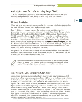Avoiding Common Errors When Using Range Checks
To create well-written programs that include range checks, you should be careful to
eliminate dead paths and to avoid testing the same range limit multiple times.
Eliminate Dead Paths
When new programmers perform range checks, they are prone to including logic that has
too many decisions, entailing more work than is necessary.
Figure 4-22 shows a program segment that contains a range check in which the
programmer has asked one question too many—the shaded question in the figure. If you
know that itemsOrdered is not less than or equal to RANGE1, not less than or equal to
RANGE2, and not less than or equal to RANGE3, then itemsOrdered must be greater than
RANGE3. The comparison to RANGE3 is trivial, so asking whether itemsOrdered is greater
than RANGE3 is a waste of time; no customer order can ever travel the logical path on the
far left of the flowchart. You might say such a path is a dead or unreachable path, and that
the statements written there constitute dead or unreachable code. Although a program that
contains such logic will execute and assign the correct discount to customers who order
more than 50 items, providing such a path is inefficient.
In Figure 4-22, it is easier to see the useless path in the flowchart than in the pseudocode
representation of the same logic. When you use an if without an else, however, you are
doing nothing when the question’s answer is false.
With people, sometimes there are good reasons to ask questions for which you already know the
answers. For example, a good trial lawyer seldom asks a question in court if the answer will be a
surprise. With computer logic, however, such questions are an inefficient waste of time.
Avoid Testing the Same Range Limit Multiple Times
Another error that programmers make when writing the logic to perform a range check
also involves asking unnecessary questions. Figure 4-23 shows an inefficient range selection
that asks two unneeded questions. In the figure, if itemsOrdered is less than or equal
to RANGE1, customerDiscount is set to DISCOUNT1. If itemsOrdered is not less than or
equal to RANGE1, then it must be greater than RANGE1, so the next decision (shaded in the
figure) is unnecessary. The computer logic will never execute the shaded decision unless
itemsOrdered is already greater than RANGE1—that is, unless the logic follows the false
branch of the first selection. If you use the logic in Figure 4-23, you are wasting computer
time with a trivial decision that tests a range limit that has already been tested. The same
logic applies to the second shaded decision in Figure 4-23. Beginning programmers
sometimes justify their use of unnecessary questions as “just making really sure.” Such
caution is unnecessary when writing computer logic.
157
Making Selections within Ranges
Copyright 2018 Cengage Learning. All Rights Reserved. May not be copied, scanned, or duplicated, in whole or in part. WCN 02-300
 