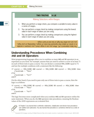 Understanding Precedence When Combining
AND and OR Operators
Most programming languages allow you to combine as many AND and OR operators in an
expression as you need. For example, assume that you need to achieve a score of at least 75
on each of three tests to pass a course. You can declare a constant MIN_SCORE equal to 75
and test the multiple conditions with a statement like the following:
if score1 5 MIN_SCORE AND score2 5 MIN_SCORE AND score3 5 MIN_SCORE then
   classGrade 5 Pass
else
   classGrade 5 Fail
endif
On the other hand, if you need to pass only one of three tests to pass a course, then the
logic is as follows:
if score1 5 MIN_SCORE OR score2 5 MIN_SCORE OR score3 5 MIN_SCORE then
   classGrade 5 Pass
else
   classGrade 5 Fail
endif
The logic becomes more complicated when you combine AND and OR operators within the
same statement. When you do, the AND operators take precedence, meaning the Boolean
values of the AND expressions are evaluated first.
The
false
statement
is
#1.
When
you
use
a
range
check,
you
compare
a
variable
to
a
series
of
values
that
represent
the
ends
of
ranges.
Depending
on
your
logic,
you
can
use
either
the
high
or
low
end
of
each
range.
TWO TRUTHS  A LIE
Making Selections within Ranges
1.	 When you perform a range check, you compare a variable to every value in
a series of ranges.
2.	 You can perform a range check by making comparisons using the lowest
value in each range of values you are using.
3.	 You can perform a range check by making comparisons using the highest
value in each range of values you are using.
In Chapter 2 you learned that in arithmetic statements, multiplication and division have precedence
over addition and subtraction. You also learned that precedence is sometimes referred to as order of
operations.
160
C H A P T E R 4 Making Decisions
Copyright 2018 Cengage Learning. All Rights Reserved. May not be copied, scanned, or duplicated, in whole or in part. WCN 02-300
 