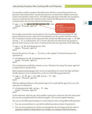 For example, consider a program that determines whether a movie theater patron can
purchase a discounted ticket. Assume that discounts are allowed for children and senior
citizens who attend G-rated movies. The following code looks reasonable, but it produces
incorrect results because the expression that contains the AND operator (see shading)
evaluates before the one that contains the OR operator.
if age = 12 OR age = 65 AND rating = “G” then
   output “Discount applies”
endif
For example, assume that a movie patron is 10 years old and the movie rating is R. The
patron should not receive a discount (or be allowed to see the movie!). However, within
the if statement, the part of the expression that contains the AND operator, age = 65 AND
rating = G, is evaluated first. For a 10-year-old and an R-rated movie, the question is
false (on both counts), so the entire if statement becomes the equivalent of the following:
if age = 12 OR aFalseExpression then
   output Discount applies
endif
Because the patron is 10, age 5 12 is true, so the original if statement becomes the
equivalent of:
if aTrueExpression OR aFalseExpression then
   output Discount applies
endif
The combination true OR false evaluates as true. Therefore, the string Discount applies
is output when it should not be.
Many programming languages allow you to use parentheses to correct the logic and force
the OR expression to be evaluated first, as shown in the following pseudocode:
if (age = 12 OR age = 65) AND rating = G then
   output Discount applies
endif
With the added parentheses, if the patron’s age is 12 or under OR the age is 65 or over, the
expression is evaluated as:
if aTrueExpression AND rating = G then
   output Discount applies
endif
In this statement, when the age value qualifies a patron for a discount, then the rating value
also must be acceptable before the discount applies. This was the original intention.
You can use the following techniques to avoid confusion when mixing AND and OR operators:
•
• You can use parentheses to override the default precedence (order of operations).
•
• You can use parentheses for clarity even though they do not change what the order of
operations would be without them. For example, if a customer should be between
Don’t Do It
The shaded AND expression
evaluates ﬁrst, which is not
the intention.
161
Understanding Precedence When Combining AND and OR Operators
Copyright 2018 Cengage Learning. All Rights Reserved. May not be copied, scanned, or duplicated, in whole or in part. WCN 02-300
 