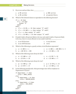 9.	 If p is true and q is false, then ______________
a.	 p OR q is true
b.	 p OR q is false
c.	 p AND q is true
d.	 p is greater than q
10.	 Which of the lettered choices is equivalent to the following decision?
if x  10 then
  if y  10 then
     output X
  endif
endif
a.	 if x  10 OR y  10 then output X endif
b.	 if x  10 AND x  y then output X endif
c.	 if y  x then output X endif
d.	 if x  10 AND y  10 then output X endif
11.	 If conditionA is 30 percent likely to be true and conditionB is 10 percent likely
to be true, then it is most efficient to test conditionA first ______________
a.	 in an OR decision
b.	 in an AND decision
c.	 in any decision
d.	 never
12.	 Which of the following is a poorly written, trivial Boolean expression?
a.	 a  b AND b  c
b.	 a = 100 OR b  200
c.	 a  b AND c  100 AND d  5
d.	 a  10 AND a  40
13.	 Which of the following must always be false?
a.	 e  12 AND e  15
b.	 e = 10 OR e = 20
c.	 e  12 OR f  12
d.	 e  10 AND e  7
14.	 Which of the following must always be true?
a.	 g  12 AND g  18
b.	 g = 12 OR h = 17
c.	 g  12 OR g  15
d.	 g  12 AND g  21
15.	 In the following pseudocode, what percentage raise will an employee in
Department 8 receive?
if department  5 then
   raise = SMALL_RAISE
else
   if department  14 then
      raise = MEDIUM_RAISE
else
   if department  9 then
      raise = BIG_RAISE
   endif
  endif
endif
C H A P T E R 4 Making Decisions
168
Copyright 2018 Cengage Learning. All Rights Reserved. May not be copied, scanned, or duplicated, in whole or in part. WCN 02-300
 