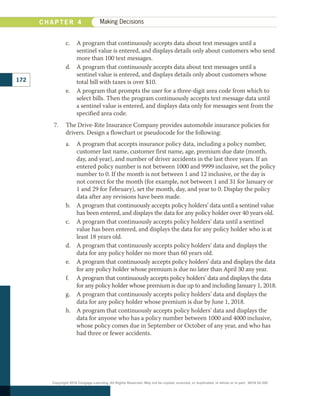 c.	 A program that continuously accepts data about text messages until a
sentinel value is entered, and displays details only about customers who send
more than 100 text messages.
d.	 A program that continuously accepts data about text messages until a
sentinel value is entered, and displays details only about customers whose
total bill with taxes is over $10.
e.	 A program that prompts the user for a three-digit area code from which to
select bills. Then the program continuously accepts text message data until
a sentinel value is entered, and displays data only for messages sent from the
specified area code.
7.	 The Drive-Rite Insurance Company provides automobile insurance policies for
drivers. Design a flowchart or pseudocode for the following:
a.	 A program that accepts insurance policy data, including a policy number,
customer last name, customer first name, age, premium due date (month,
day, and year), and number of driver accidents in the last three years. If an
entered policy number is not between 1000 and 9999 inclusive, set the policy
number to 0. If the month is not between 1 and 12 inclusive, or the day is
not correct for the month (for example, not between 1 and 31 for January or
1 and 29 for February), set the month, day, and year to 0. Display the policy
data after any revisions have been made.
b.	 A program that continuously accepts policy holders’ data until a sentinel value
has been entered, and displays the data for any policy holder over 40 years old.
c.	 A program that continuously accepts policy holders’ data until a sentinel
value has been entered, and displays the data for any policy holder who is at
least 18 years old.
d.	 A program that continuously accepts policy holders’ data and displays the
data for any policy holder no more than 60 years old.
e.	 A program that continuously accepts policy holders’ data and displays the data
for any policy holder whose premium is due no later than April 30 any year.
f.		 A program that continuously accepts policy holders’ data and displays the data
for any policy holder whose premium is due up to and including January 1, 2018.
g.	 A program that continuously accepts policy holders’ data and displays the
data for any policy holder whose premium is due by June 1, 2018.
h.	 A program that continuously accepts policy holders’ data and displays the
data for anyone who has a policy number between 1000 and 4000 inclusive,
whose policy comes due in September or October of any year, and who has
had three or fewer accidents.
C H A P T E R 4 Making Decisions
172
Copyright 2018 Cengage Learning. All Rights Reserved. May not be copied, scanned, or duplicated, in whole or in part. WCN 02-300
 