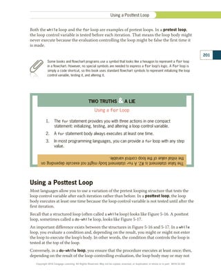 Both the while loop and the for loop are examples of pretest loops. In a pretest loop,
the loop control variable is tested before each iteration. That means the loop body might
never execute because the evaluation controlling the loop might be false the first time it
is made.
Some books and flowchart programs use a symbol that looks like a hexagon to represent a for loop
in a flowchart. However, no special symbols are needed to express a for loop’s logic. A for loop is
simply a code shortcut, so this book uses standard flowchart symbols to represent initializing the loop
control variable, testing it, and altering it.
The
false
statement
is
#2.
A
for
statement
body
might
not
execute
depending
on
the
initial
value
of
the
loop
control
variable.
TWO TRUTHS  A LIE
Using a for Loop
1.	 The for statement provides you with three actions in one compact
statement: initializing, testing, and altering a loop control variable.
2.	 A for statement body always executes at least one time.
3.	 In most programming languages, you can provide a for loop with any step
value.
Using a Posttest Loop
Most languages allow you to use a variation of the pretest looping structure that tests the
loop control variable after each iteration rather than before. In a posttest loop, the loop
body executes at least one time because the loop control variable is not tested until after the
first iteration.
Recall that a structured loop (often called a while loop) looks like Figure 5-16. A posttest
loop, sometimes called a do-while loop, looks like Figure 5-17.
An important difference exists between the structures in Figure 5-16 and 5-17. In a while
loop, you evaluate a condition and, depending on the result, you might or might not enter
the loop to execute the loop’s body. In other words, the condition that controls the loop is
tested at the top of the loop.
Conversely, in a do-while loop, you ensure that the procedure executes at least once; then,
depending on the result of the loop-controlling evaluation, the loop body may or may not
201
Using a Posttest Loop
Copyright 2018 Cengage Learning. All Rights Reserved. May not be copied, scanned, or duplicated, in whole or in part. WCN 02-300
 