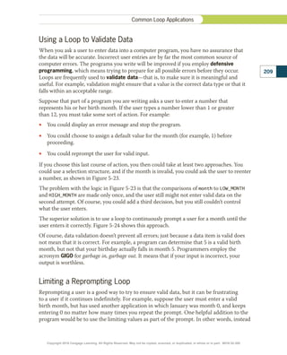 Using a Loop to Validate Data
When you ask a user to enter data into a computer program, you have no assurance that
the data will be accurate. Incorrect user entries are by far the most common source of
computer errors. The programs you write will be improved if you employ defensive
programming, which means trying to prepare for all possible errors before they occur.
Loops are frequently used to validate data—that is, to make sure it is meaningful and
useful. For example, validation might ensure that a value is the correct data type or that it
falls within an acceptable range.
Suppose that part of a program you are writing asks a user to enter a number that
represents his or her birth month. If the user types a number lower than 1 or greater
than 12, you must take some sort of action. For example:
•
• You could display an error message and stop the program.
•
• You could choose to assign a default value for the month (for example, 1) before
proceeding.
•
• You could reprompt the user for valid input.
If you choose this last course of action, you then could take at least two approaches. You
could use a selection structure, and if the month is invalid, you could ask the user to reenter
a number, as shown in Figure 5-23.
The problem with the logic in Figure 5-23 is that the comparisons of month to LOW_MONTH
and HIGH_MONTH are made only once, and the user still might not enter valid data on the
second attempt. Of course, you could add a third decision, but you still couldn’t control
what the user enters.
The superior solution is to use a loop to continuously prompt a user for a month until the
user enters it correctly. Figure 5-24 shows this approach.
Of course, data validation doesn’t prevent all errors; just because a data item is valid does
not mean that it is correct. For example, a program can determine that 5 is a valid birth
month, but not that your birthday actually falls in month 5. Programmers employ the
acronym GIGO for garbage in, garbage out. It means that if your input is incorrect, your
output is worthless.
Limiting a Reprompting Loop
Reprompting a user is a good way to try to ensure valid data, but it can be frustrating
to a user if it continues indefinitely. For example, suppose the user must enter a valid
birth month, but has used another application in which January was month 0, and keeps
entering 0 no matter how many times you repeat the prompt. One helpful addition to the
program would be to use the limiting values as part of the prompt. In other words, instead
209
Common Loop Applications
Copyright 2018 Cengage Learning. All Rights Reserved. May not be copied, scanned, or duplicated, in whole or in part. WCN 02-300
 