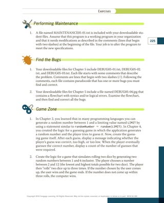 1.	 A file named MAINTENANCE05-01.txt is included with your downloadable stu-
dent files. Assume that this program is a working program in your organization
and that it needs modifications as described in the comments (lines that begin
with two slashes) at the beginning of the file. Your job is to alter the program to
meet the new specifications.
1.	 Your downloadable files for Chapter 5 include DEBUG05-01.txt, DEBUG05-02.
txt, and DEBUG05-03.txt. Each file starts with some comments that describe
the problem. Comments are lines that begin with two slashes (//). Following the
comments, each file contains pseudocode that has one or more bugs you must
find and correct.
2.	 Your downloadable files for Chapter 5 include a file named DEBUG05-04.jpg that
contains a flowchart with syntax and/or logical errors. Examine the flowchart,
and then find and correct all the bugs.
1.	 In Chapter 2, you learned that in many programming languages you can
generate a random number between 1 and a limiting value named LIMIT by
using a statement similar to randomNumber 5 random(LIMIT). In Chapter 4,
you created the logic for a guessing game in which the application generates
a random number and the player tries to guess it. Now, create the guess-
ing game itself. After each guess, display a message indicating whether the
player’s guess was correct, too high, or too low. When the player eventually
guesses the correct number, display a count of the number of guesses that
were required.
2.	 Create the logic for a game that simulates rolling two dice by generating two
random numbers between 1 and 6 inclusive. The player chooses a number
between 2 and 12 (the lowest and highest totals possible for two dice). The player
then “rolls” two dice up to three times. If the number chosen by the user comes
up, the user wins and the game ends. If the number does not come up within
three rolls, the computer wins.
Performing Maintenance
Find the Bugs
Game Zone
225
Exercises ﻿
Copyright 2018 Cengage Learning. All Rights Reserved. May not be copied, scanned, or duplicated, in whole or in part. WCN 02-300
 