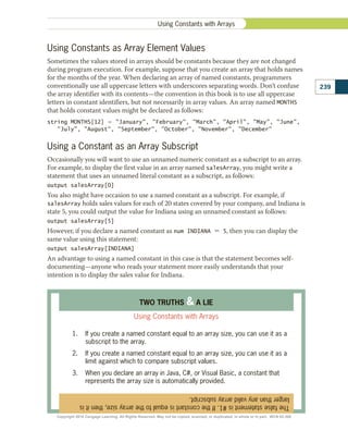 Using Constants as Array Element Values
Sometimes the values stored in arrays should be constants because they are not changed
during program execution. For example, suppose that you create an array that holds names
for the months of the year. When declaring an array of named constants, programmers
conventionally use all uppercase letters with underscores separating words. Don’t confuse
the array identifier with its contents—the convention in this book is to use all uppercase
letters in constant identifiers, but not necessarily in array values. An array named MONTHS
that holds constant values might be declared as follows:
string MONTHS[12] 5 January, February, March, April, May, June,
July, August, September, October, November, December
Using a Constant as an Array Subscript
Occasionally you will want to use an unnamed numeric constant as a subscript to an array.
For example, to display the first value in an array named salesArray, you might write a
statement that uses an unnamed literal constant as a subscript, as follows:
output salesArray[0]
You also might have occasion to use a named constant as a subscript. For example, if
salesArray holds sales values for each of 20 states covered by your company, and Indiana is
state 5, you could output the value for Indiana using an unnamed constant as follows:
output salesArray[5]
However, if you declare a named constant as num INDIANA 5 5, then you can display the
same value using this statement:
output salesArray[INDIANA]
An advantage to using a named constant in this case is that the statement becomes self-
documenting—anyone who reads your statement more easily understands that your
intention is to display the sales value for Indiana.
The
false
statement
is
#1.
If
the
constant
is
equal
to
the
array
size,
then
it
is
larger
than
any
valid
array
subscript.
TWO TRUTHS  A LIE
Using Constants with Arrays
1.	 If you create a named constant equal to an array size, you can use it as a
subscript to the array.
2.	 If you create a named constant equal to an array size, you can use it as a
limit against which to compare subscript values.
3.	 When you declare an array in Java, C#, or Visual Basic, a constant that
represents the array size is automatically provided.
239
Using Constants with Arrays
Copyright 2018 Cengage Learning. All Rights Reserved. May not be copied, scanned, or duplicated, in whole or in part. WCN 02-300
 