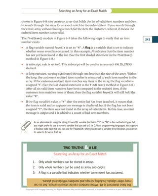 shown in Figure 6-8 is to create an array that holds the list of valid item numbers and then
to search through the array for an exact match to the ordered item. If you search through
the entire array without finding a match for the item the customer ordered, it means the
ordered item number is not valid.
The findItem() module in Figure 6-8 takes the following steps to verify that an item
number exists:
•
• A flag variable named foundIt is set to N. A flag is a variable that is set to indicate
whether some event has occurred. In this example, N indicates that the item number
has not yet been found in the list. (See the first shaded statement in the findItem()
method in Figure 6-8.)
•
• A subscript, sub, is set to 0. This subscript will be used to access each VALID_ITEMS
element.
•
• A loop executes, varying sub from 0 through one less than the size of the array. Within
the loop, the customer’s ordered item number is compared to each item number in the
array. If the customer-ordered item matches any item in the array, the flag variable is
assigned Y. (See the last shaded statement in the findItem() method in Figure 6-8.)
After all six valid item numbers have been compared to the ordered item, if the
customer item matches none of them, then the flag variable foundIt will still hold the
value N.
•
• If the flag variable’s value is Y after the entire list has been searched, it means that
the item is valid and an appropriate message is displayed, but if the flag has not been
assigned Y, the item was not found in the array of valid items. In this case, an error
message is output and 1 is added to a count of bad item numbers.
As an alternative to using the string foundIt variable that holds Y or N in the method in Figure 6-8,
you might prefer to use a numeric variable that you set to 1 or 0. Most programming languages also support
a Boolean data type that you can use for foundIt; when you declare a variable to be Boolean, you can set
its value to true or false.
The
false
statement
is
#1.
Whole
numbers
can
be
stored
in
arrays,
but
so
can
many
other
objects,
including
strings
and
numbers
with
decimal
places.
TWO TRUTHS  A LIE
Searching an Array for an Exact Match
1.	 Only whole numbers can be stored in arrays.
2.	 Only whole numbers can be used as array subscripts.
3.	 A flag is a variable that indicates whether some event has occurred.
243
Searching an Array for an Exact Match
Copyright 2018 Cengage Learning. All Rights Reserved. May not be copied, scanned, or duplicated, in whole or in part. WCN 02-300
 