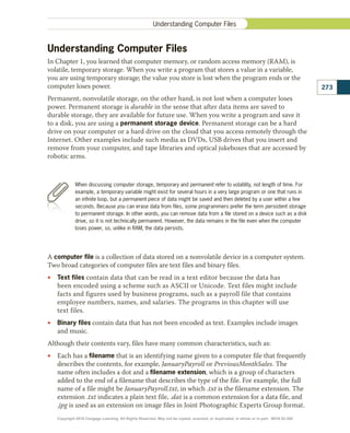 Understanding Computer Files
In Chapter 1, you learned that computer memory, or random access memory (RAM), is
volatile, temporary storage. When you write a program that stores a value in a variable,
you are using temporary storage; the value you store is lost when the program ends or the
computer loses power.
Permanent, nonvolatile storage, on the other hand, is not lost when a computer loses
power. Permanent storage is durable in the sense that after data items are saved to
durable storage, they are available for future use. When you write a program and save it
to a disk, you are using a permanent storage device. Permanent storage can be a hard
drive on your computer or a hard drive on the cloud that you access remotely through the
Internet. Other examples include such media as DVDs, USB drives that you insert and
remove from your computer, and tape libraries and optical jukeboxes that are accessed by
robotic arms.
A computer file is a collection of data stored on a nonvolatile device in a computer system.
Two broad categories of computer files are text files and binary files.
•
• Text files contain data that can be read in a text editor because the data has
been encoded using a scheme such as ASCII or Unicode. Text files might include
facts and figures used by business programs, such as a payroll file that contains
employee numbers, names, and salaries. The programs in this chapter will use
text files.
•
• Binary files contain data that has not been encoded as text. Examples include images
and music.
Although their contents vary, files have many common characteristics, such as:
•
• Each has a filename that is an identifying name given to a computer file that frequently
describes the contents, for example, JanuaryPayroll or PreviousMonthSales. The
name often includes a dot and a filename extension, which is a group of characters
added to the end of a filename that describes the type of the file. For example, the full
name of a file might be JanuaryPayroll.txt, in which .txt is the filename extension. The
extension .txt indicates a plain text file, .dat is a common extension for a data file, and
.jpg is used as an extension on image files in Joint Photographic Experts Group format.
273
Understanding Computer Files
When discussing computer storage, temporary and permanent refer to volatility, not length of time. For
example, a temporary variable might exist for several hours in a very large program or one that runs in
an infinite loop, but a permanent piece of data might be saved and then deleted by a user within a few
seconds. Because you can erase data from files, some programmers prefer the term persistent storage
to permanent storage. In other words, you can remove data from a file stored on a device such as a disk
drive, so it is not technically permanent. However, the data remains in the file even when the computer
loses power, so, unlike in RAM, the data persists.
Copyright 2018 Cengage Learning. All Rights Reserved. May not be copied, scanned, or duplicated, in whole or in part. WCN 02-300
 
