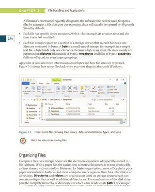 A filename’s extension frequently designates the software that will be used to open a
file; for example, a file that uses the extension .docx will usually be opened by Microsoft
Word by default.
•
• Each file has specific times associated with it—for example, its creation time and the
time it was last modified.
•
• Each file occupies space on a section of a storage device; that is, each file has a size.
Sizes are measured in bytes. A byte is a small unit of storage; for example, in a simple
text file, a byte holds only one character. Because a byte is so small, file sizes usually are
expressed in kilobytes (thousands of bytes), megabytes (millions of bytes), gigabytes
(billions of bytes), or even larger groupings.
Appendix A contains more information about bytes and how file sizes are expressed.
Figure 7-1 shows how some files look when you view them in Microsoft Windows.
Watch the video Understanding Files.
Figure 7-1  Three stored files showing their names, dates of modification, types, and sizes
Organizing Files
Computer files on a storage device are the electronic equivalent of paper files stored in
file cabinets. With a paper file, the easiest way to store a document is to toss it into a file
cabinet drawer without a folder. However, for better organization, most office clerks place
paper documents in folders—and most computer users organize their files into folders or
directories. Directories and folders are organization units on storage devices; each can
contain multiple files as well as additional directories. The combination of the disk drive
plus the complete hierarchy of directories in which a file resides is its path. For example,
274
C H A P T E R 7 File Handling and Applications
Copyright 2018 Cengage Learning. All Rights Reserved. May not be copied, scanned, or duplicated, in whole or in part. WCN 02-300
 