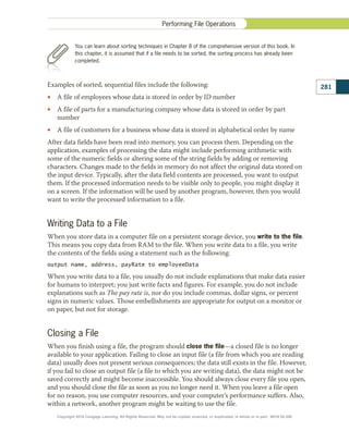 Examples of sorted, sequential files include the following:
•
• A file of employees whose data is stored in order by ID number
•
• A file of parts for a manufacturing company whose data is stored in order by part
number
•
• A file of customers for a business whose data is stored in alphabetical order by name
After data fields have been read into memory, you can process them. Depending on the
application, examples of processing the data might include performing arithmetic with
some of the numeric fields or altering some of the string fields by adding or removing
characters. Changes made to the fields in memory do not affect the original data stored on
the input device. Typically, after the data field contents are processed, you want to output
them. If the processed information needs to be visible only to people, you might display it
on a screen. If the information will be used by another program, however, then you would
want to write the processed information to a file.
Writing Data to a File
When you store data in a computer file on a persistent storage device, you write to the file.
This means you copy data from RAM to the file. When you write data to a file, you write
the contents of the fields using a statement such as the following:
output name, address, payRate to employeeData
When you write data to a file, you usually do not include explanations that make data easier
for humans to interpret; you just write facts and figures. For example, you do not include
explanations such as The pay rate is, nor do you include commas, dollar signs, or percent
signs in numeric values. Those embellishments are appropriate for output on a monitor or
on paper, but not for storage.
Closing a File
When you finish using a file, the program should close the file—a closed file is no longer
available to your application. Failing to close an input file (a file from which you are reading
data) usually does not present serious consequences; the data still exists in the file. However,
if you fail to close an output file (a file to which you are writing data), the data might not be
saved correctly and might become inaccessible. You should always close every file you open,
and you should close the file as soon as you no longer need it. When you leave a file open
for no reason, you use computer resources, and your computer’s performance suffers. Also,
within a network, another program might be waiting to use the file.
281
Performing File Operations
You can learn about sorting techniques in Chapter 8 of the comprehensive version of this book. In
this chapter, it is assumed that if a file needs to be sorted, the sorting process has already been
completed.
Copyright 2018 Cengage Learning. All Rights Reserved. May not be copied, scanned, or duplicated, in whole or in part. WCN 02-300
 