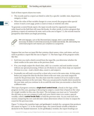 Each of these reports shares two traits:
•
• The records used in a report are listed in order by a specific variable: state, department,
category, or date.
•
• When the value of that variable changes in a new record, the program takes special
action: it starts a new page, prints a count or total, or switches ink color.
To generate a control break report, the input records must be organized in sequential
order based on the field that will cause the breaks. In other words, to write a program that
produces a report of customers by state, such as the one in Figure 7-5, the records must be
grouped by state before you begin processing.
Suppose that you have an input file that contains client names, cities, and states, and you
want to produce a report like the one in Figure 7-5. The basic logic of the program works
like this:
•
• Each time you read a client’s record from the input file, you determine whether the
client resides in the same state as the previous client.
•
• If so, you simply output the client’s data, add 1 to a counter, and read another record,
without any special processing. If there are 20 clients in a state, these steps are repeated
20 times in a row—read a client’s data, count it, and output it.
•
• Eventually you will read a record for a client who is not in the same state. At that point,
before you output the data for the first client in the new state, you must output the
count for the previous state. You also must reset the counter to 0 so it is ready to start
counting customers in the next state. Then you can proceed to handle client records for
the new state, and you continue to do so until the next time you encounter a client from
a different state.
This type of program contains a single-level control break, a break in the logic of the
program (in this case, pausing or detouring to output a count) that is based on the value
of a single variable (in this case, the state). The technique you must use to “remember”
the old state so you can compare it with each new client’s state is to create a special
variable, called a control break field, to hold the previous state. As you read each new
record, comparing the new and old state values determines when it is time to output the
count for the previous state.
Figure 7-6 shows the mainline logic and getReady() module for a program that produces
the report in Figure 7-5. In the mainline logic, the control break variable oldState is
declared in the shaded statement. In the getReady() module, the report headings are
286
C H A P T E R 7 File Handling and Applications
With some languages, such as SQL (Structured Query Language, which is used with database
processing), the details of control break processing are handled automatically. Still, understanding how
control break programs work improves your competence as a programmer.
Copyright 2018 Cengage Learning. All Rights Reserved. May not be copied, scanned, or duplicated, in whole or in part. WCN 02-300
 