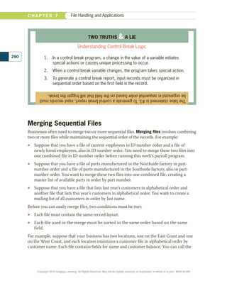 Merging Sequential Files
Businesses often need to merge two or more sequential files. Merging files involves combining
two or more files while maintaining the sequential order of the records. For example:
•
• Suppose that you have a file of current employees in ID number order and a file of
newly hired employees, also in ID number order. You need to merge these two files into
one combined file in ID number order before running this week’s payroll program.
•
• Suppose that you have a file of parts manufactured in the Northside factory in part-
number order and a file of parts manufactured in the Southside factory, also in part-
number order. You want to merge these two files into one combined file, creating a
master list of available parts in order by part number.
•
• Suppose that you have a file that lists last year’s customers in alphabetical order and
another file that lists this year’s customers in alphabetical order. You want to create a
mailing list of all customers in order by last name.
Before you can easily merge files, two conditions must be met:
•
• Each file must contain the same record layout.
•
• Each file used in the merge must be sorted in the same order based on the same
field.
For example, suppose that your business has two locations, one on the East Coast and one
on the West Coast, and each location maintains a customer file in alphabetical order by
customer name. Each file contains fields for name and customer balance. You can call the
290
C H A P T E R 7 File Handling and Applications
The
false
statement
is
#3.
To
generate
a
control
break
report,
input
records
must
be
organized
in
sequential
order
based
on
the
field
that
will
trigger
the
break.
TWO TRUTHS  A LIE
Understanding Control Break Logic
1.	 In a control break program, a change in the value of a variable initiates
special actions or causes unique processing to occur.
2.	 When a control break variable changes, the program takes special action.
3.	 To generate a control break report, input records must be organized in
sequential order based on the first field in the record.
Copyright 2018 Cengage Learning. All Rights Reserved. May not be copied, scanned, or duplicated, in whole or in part. WCN 02-300
 