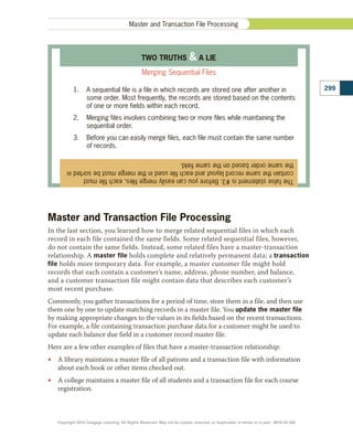 Master and Transaction File Processing
In the last section, you learned how to merge related sequential files in which each
record in each file contained the same fields. Some related sequential files, however,
do not contain the same fields. Instead, some related files have a master-transaction
relationship. A master file holds complete and relatively permanent data; a transaction
file holds more temporary data. For example, a master customer file might hold
records that each contain a customer’s name, address, phone number, and balance,
and a customer transaction file might contain data that describes each customer’s
most recent purchase.
Commonly, you gather transactions for a period of time, store them in a file, and then use
them one by one to update matching records in a master file. You update the master file
by making appropriate changes to the values in its fields based on the recent transactions.
For example, a file containing transaction purchase data for a customer might be used to
update each balance due field in a customer record master file.
Here are a few other examples of files that have a master-transaction relationship:
•
• A library maintains a master file of all patrons and a transaction file with information
about each book or other items checked out.
•
• A college maintains a master file of all students and a transaction file for each course
registration.
299
Master and Transaction File Processing
The
false
statement
is
#3.
Before
you
can
easily
merge
files,
each
file
must
contain
the
same
record
layout
and
each
file
used
in
the
merge
must
be
sorted
in
the
same
order
based
on
the
same
field.
TWO TRUTHS  A LIE
Merging Sequential Files
1.	 A sequential file is a file in which records are stored one after another in
some order. Most frequently, the records are stored based on the contents
of one or more fields within each record.
2.	 Merging files involves combining two or more files while maintaining the
sequential order.
3.	 Before you can easily merge files, each file must contain the same number
of records.
Copyright 2018 Cengage Learning. All Rights Reserved. May not be copied, scanned, or duplicated, in whole or in part. WCN 02-300
 