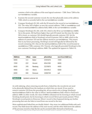 Address idNum name phoneNum nextCustAddress
0000  111 Baker 234-5676 7200
7200 222 Vincent 456-2345 8400
8400  245 Newberg 222-9876 4400
4400 333 Silvers 543-0912 6000
6000 444 Donovan 328-8744 eof
Table 8-4 	 Updated customer list
contains a link to the address of the next logical customer—7200. Store 7200 in the
­
currentAddress variable.
3.	 Examine the second customer record, the one that physically exists at the address
7200, which is currently held in the currentAddress variable.
4.	 Compare Newberg’s ID, 245, with the ID stored in the record at currentAddress,
222. The value 245 is higher, so save the current address, 7200, in saveAddress and
store its nextCustAddress address field, 4400, in the currentAddress variable.
5.	 Compare Newberg’s ID, 245, with 333, which is the ID at currentAddress (4400).
Up to this point, 245 had been higher than each ID tested, but this time the value
245 is lower, so customer 245 should logically precede customer 333. Set the
­
nextCustAddress field in Newberg’s record (customer 245) to 4400, which is the
address of customer 333 and the address stored in currentAddress. This means
that in any future processing, Newberg’s record will logically be followed by the
record containing 333. Also set the nextCustAddress field of the record located at
saveAddress (7200, customer 222, Vincent, who logically preceded Newberg) to the
new customer Newberg’s address, 8400. The updated list appears in Table 8-4.
As with indexing, when removing records from a linked list, the records do not need
to be physically deleted from the medium on which they are stored. If you need to
remove customer 333 from the preceding list, all you need to do is change Newberg’s
nextCustAddress field to the value in Silvers’ nextCustAddress field, which is Donovan’s
address: 6000. In other words, the value of 6000 is obtained not by knowing to which record
Newberg should point, but by knowing to which record Silvers previously pointed. When
Newberg’s record points to Donovan, Silvers’ record is then bypassed during any further
processing that uses the links to travel from one record to the next.
More sophisticated linked lists are doubly linked—they store two additional fields with each
record. One field stores the address of the next record, and the other field stores the address
of the previous record so that the list can be accessed either forward or backward.
Using Indexed Files and Linked Lists
355
Copyright 2018 Cengage Learning. All Rights Reserved. May not be copied, scanned, or duplicated, in whole or in part. WCN 02-300
 