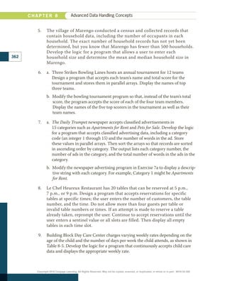 5.	 	
The village of Marengo conducted a census and collected records that
contain household data, including the number of occupants in each
household. The exact number of household records has not yet been
determined, but you know that Marengo has fewer than 500 households.
Develop the logic for a program that allows a user to enter each
household size and determine the mean and median household size in
Marengo.
6.	 a. 
Three Strikes Bowling Lanes hosts an annual tournament for 12 teams
Design a program that accepts each team’s name and total score for the
tournament and stores them in parallel arrays. Display the names of top
three teams.
b.  Modify the bowling tournament program so that, instead of the team’s total
score, the program accepts the score of each of the four team members.
­
Display the names of the five top scorers in the tournament as well as their
team names.
7.	 a. 
The Daily Trumpet newspaper accepts classified advertisements in
15 categories such as Apartments for Rent and Pets for Sale. Develop the logic
for a program that accepts classified advertising data, including a category
code (an integer 1 through 15) and the number of words in the ad. Store
these values in parallel arrays. Then sort the arrays so that records are sorted
in ascending order by category. The output lists each category number, the
number of ads in the category, and the total number of words in the ads in the
category.
b. 
Modify the newspaper advertising program in Exercise 7a to display a descrip-
tive string with each category. For example, Category 1 might be Apartments
for Rent.
8.	 Le Chef Heureux Restaurant has 20 tables that can be reserved at 5 p.m.,
7 p.m., or 9 p.m. Design a program that accepts reservations for specific
tables at specific times; the user enters the number of customers, the table
number, and the time. Do not allow more than four guests per table or
invalid table numbers or times. If an attempt is made to reserve a table
already taken, reprompt the user. Continue to accept reservations until the
user enters a sentinel value or all slots are filled. Then display all empty
tables in each time slot.
9.	 Building Block Day Care Center charges varying weekly rates depending on the
age of the child and the number of days per week the child attends, as shown in
Table 8-5. Develop the logic for a program that continuously accepts child care
data and displays the appropriate weekly rate.
362
C H A P T E R 8 Advanced Data Handling Concepts
Copyright 2018 Cengage Learning. All Rights Reserved. May not be copied, scanned, or duplicated, in whole or in part. WCN 02-300
 