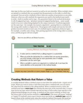 The
false
statement
is
#1.
A
calling
method
sends
an
argument;
when
the
method
receives
the
value,
it
is
a
parameter.
TWO TRUTHS  A LIE
Creating Methods that Require Parameters
1.	 A value sent to a method from a calling program is a parameter.
2.	 When you write the declaration for a method that can receive parameters,
you must include a data type for each parameter even if multiple
parameters are the same type.
3.	 When a variable is used as an argument in a method call, it can have the
same identifier as the parameter in the method header.
Watch the video Methods with Multiple Parameters.
data type (in this case, both are numeric) as well as its own identifier. When multiple values
are passed to a method, they are accepted into the parameters in the order in which they
are passed. You can write a method so that it takes any number of parameters in any order.
However, when you call a method, the arguments you send to the method must match
in order—both in number and in type—the parameters listed in the method declaration.
A call of computeTax(rate, balance) instead of computeTax(balance, rate) would
result in incorrect values being displayed in the output statement. If method arguments
are the same type—for example, two numeric arguments—passing them to a method in
the wrong order results in a logical error. The program will compile and execute, but will
produce incorrect results in most cases. If a method expects arguments of diverse types—
for example, a number and a string—then passing arguments in the wrong order is a syntax
error, and the program will not compile.
Creating Methods that Return a Value
A variable declared within a method ceases to exist when the method ends—it goes out of
scope. When you want to retain a value that exists when a method ends, you can return
the value from the method to the calling method. When a method returns a value, the
method must have a return type that matches the data type of the returned value. A return
type can be any type, which includes num and string, as well as other types specific to the
programming language you are using. A method can also return nothing, in which case
the return type is void, and the method is a void method. (The term void means “nothing”
or “empty.”) A method’s return type is known more succinctly as a method’s type, and it is
listed in front of the method name when the method is defined. Previously, this book has
379
Creating Methods that Return a Value
Copyright 2018 Cengage Learning. All Rights Reserved. May not be copied, scanned, or duplicated, in whole or in part. WCN 02-300
 