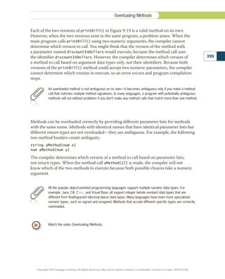 An overloaded method is not ambiguous on its own—it becomes ambiguous only if you make a method
call that matches multiple method signatures. In many languages, a program with potentially ambiguous
methods will run without problems if you don’t make any method calls that match more than one method.
Each of the two versions of printBill() in Figure 9-19 is a valid method on its own.
However, when the two versions exist in the same program, a problem arises. When the
main program calls printBill() using two numeric arguments, the compiler cannot
determine which version to call. You might think that the version of the method with
a parameter named discountInDollars would execute, because the method call uses
the identifier discountInDollars. However, the compiler determines which version of
a method to call based on argument data types only, not their identifiers. Because both
versions of the printBill() method could accept two numeric parameters, the compiler
cannot determine which version to execute, so an error occurs and program compilation
stops.
All the popular object-oriented programming languages support multiple numeric data types. For
example, Java, C#, C11, and Visual Basic all support integer (whole number) data types that are
different from floating-point (decimal place) data types. Many languages have even more specialized
numeric types, such as signed and unsigned. Methods that accept different specific types are correctly
overloaded.
Methods can be overloaded correctly by providing different parameter lists for methods
with the same name. Methods with identical names that have identical parameter lists but
different return types are not overloaded—they are ambiguous. For example, the following
two method headers create ambiguity:
string aMethod(num x)
num aMethod(num y)
The compiler determines which version of a method to call based on parameter lists,
not return types. When the method call aMethod(17) is made, the compiler will not
know which of the two methods to execute because both possible choices take a numeric
argument.
Watch the video Overloading Methods.
399
Overloading Methods
Copyright 2018 Cengage Learning. All Rights Reserved. May not be copied, scanned, or duplicated, in whole or in part. WCN 02-300
 
