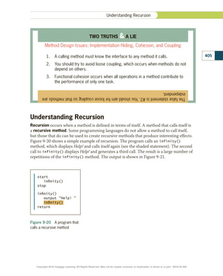 Understanding Recursion
Recursion occurs when a method is defined in terms of itself. A method that calls itself is
a recursive method. Some programming languages do not allow a method to call itself,
but those that do can be used to create recursive methods that produce interesting effects.
Figure 9-20 shows a simple example of recursion. The program calls an infinity()
method, which displays Help! and calls itself again (see the shaded statement). The second
call to infinity() displays Help! and generates a third call. The result is a large number of
repetitions of the infinity() method. The output is shown in Figure 9-21.
The
false
statement
is
#2.
You
should
aim
for
loose
coupling
so
that
methods
are
independent.
TWO TRUTHS  A LIE
Method Design Issues: Implementation Hiding, Cohesion, and Coupling
1.	 A calling method must know the interface to any method it calls.
2.	 You should try to avoid loose coupling, which occurs when methods do not
depend on others.
3.	 Functional cohesion occurs when all operations in a method contribute to
the performance of only one task.
Figure 9-20  A program that
calls a recursive method
start
inﬁnity()
stop
inﬁnity()
output Help! 
inﬁnity()
return
405
Understanding Recursion
Copyright 2018 Cengage Learning. All Rights Reserved. May not be copied, scanned, or duplicated, in whole or in part. WCN 02-300
 