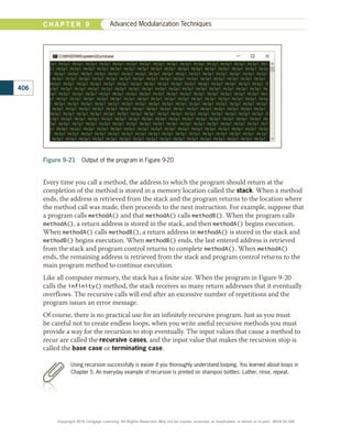 Every time you call a method, the address to which the program should return at the
completion of the method is stored in a memory location called the stack. When a method
ends, the address is retrieved from the stack and the program returns to the location where
the method call was made, then proceeds to the next instruction. For example, suppose that
a program calls methodA() and that methodA() calls methodB(). When the program calls
methodA(), a return address is stored in the stack, and then methodA() begins execution.
When methodA() calls methodB(), a return address in methodA() is stored in the stack and
methodB() begins execution. When methodB() ends, the last entered address is retrieved
from the stack and program control returns to complete methodA(). When methodA()
ends, the remaining address is retrieved from the stack and program control returns to the
main program method to continue execution.
Like all computer memory, the stack has a finite size. When the program in Figure 9-20
calls the infinity() method, the stack receives so many return addresses that it eventually
overflows. The recursive calls will end after an excessive number of repetitions and the
program issues an error message.
Of course, there is no practical use for an infinitely recursive program. Just as you must
be careful not to create endless loops, when you write useful recursive methods you must
provide a way for the recursion to stop eventually. The input values that cause a method to
recur are called the recursive cases, and the input value that makes the recursion stop is
called the base case or terminating case.
Figure 9-21  Output of the program in Figure 9-20
Using recursion successfully is easier if you thoroughly understand looping. You learned about loops in
Chapter 5. An everyday example of recursion is printed on shampoo bottles: Lather, rinse, repeat.
406
C H A P T E R 9 Advanced Modularization Techniques
Copyright 2018 Cengage Learning. All Rights Reserved. May not be copied, scanned, or duplicated, in whole or in part. WCN 02-300
 