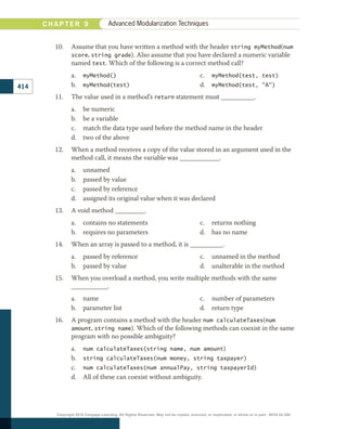 10.	 Assume that you have written a method with the header string myMethod(num
score, string grade). Also assume that you have declared a numeric variable
named test. Which of the following is a correct method call?
a.	 myMethod()
b.	 myMethod(test)
c.	 myMethod(test, test)
d.	 myMethod(test, A)
11.	 The value used in a method’s return statement must __________.
a.	 be numeric
b.	 be a variable
c.	 match the data type used before the method name in the header
d.	 two of the above
12.	 When a method receives a copy of the value stored in an argument used in the
method call, it means the variable was ____________.
a.	 unnamed
b.	 passed by value
c.	 passed by reference
d.	 assigned its original value when it was declared
13.	 A void method _________.
a.	 contains no statements
b.	 requires no parameters
c.	 returns nothing
d.	 has no name
14.	 When an array is passed to a method, it is __________.
a.	 passed by reference
b.	 passed by value
c.	 unnamed in the method
d.	 unalterable in the method
15.	 When you overload a method, you write multiple methods with the same
___________.
a.	 name
b.	 parameter list
c.	 number of parameters
d.	 return type
16.	 A program contains a method with the header num calculateTaxes(num
amount, string name). Which of the following methods can coexist in the same
program with no possible ambiguity?
a.	 num calculateTaxes(string name, num amount)
b.	 string calculateTaxes(num money, string taxpayer)
c.	 num calculateTaxes(num annualPay, string taxpayerId)
d.	 All of these can coexist without ambiguity.
414
C H A P T E R 9 Advanced Modularization Techniques
Copyright 2018 Cengage Learning. All Rights Reserved. May not be copied, scanned, or duplicated, in whole or in part. WCN 02-300
 