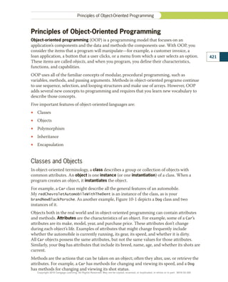 Principles of Object-Oriented Programming
Object-oriented programming (OOP) is a programming model that focuses on an
application’s components and the data and methods the components use. With OOP, you
consider the items that a program will manipulate—for example, a customer invoice, a
loan application, a button that a user clicks, or a menu from which a user selects an option.
These items are called objects, and when you program, you define their characteristics,
functions, and capabilities.
OOP uses all of the familiar concepts of modular, procedural programming, such as
variables, methods, and passing arguments. Methods in object-oriented programs continue
to use sequence, selection, and looping structures and make use of arrays. However, OOP
adds several new concepts to programming and requires that you learn new vocabulary to
describe those concepts.
Five important features of object-oriented languages are:
•
• Classes
•
• Objects
•
• Polymorphism
•
• Inheritance
•
• Encapsulation
Classes and Objects
In object-oriented terminology, a class describes a group or collection of objects with
common attributes. An object is one instance (or one instantiation) of a class. When a
program creates an object, it instantiates the object.
For example, a Car class might describe all the general features of an automobile.
My redChevroletAutomobileWithTheDent is an instance of the class, as is your
brandNewBlackPorsche. As another example, Figure 10-1 depicts a Dog class and two
instances of it.
Objects both in the real world and in object-oriented programming can contain attributes
and methods. Attributes are the characteristics of an object. For example, some of a Car’s
attributes are its make, model, year, and purchase price. These attributes don’t change
during each object’s life. Examples of attributes that might change frequently include
whether the automobile is currently running, its gear, its speed, and whether it is dirty.
All Car objects possess the same attributes, but not the same values for those attributes.
Similarly, your Dog has attributes that include its breed, name, age, and whether its shots are
current.
Methods are the actions that can be taken on an object; often they alter, use, or retrieve the
attributes. For example, a Car has methods for changing and viewing its speed, and a Dog
has methods for changing and viewing its shot status.
421
Principles of Object-Oriented Programming
Copyright 2018 Cengage Learning. All Rights Reserved. May not be copied, scanned, or duplicated, in whole or in part. WCN 02-300
 