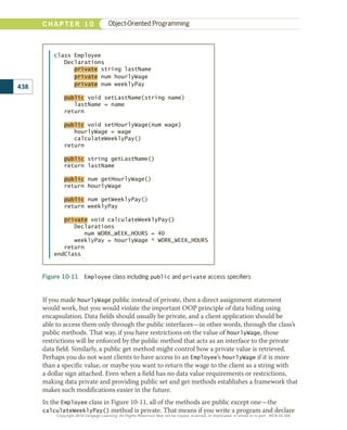 If you made hourlyWage public instead of private, then a direct assignment statement
would work, but you would violate the important OOP principle of data hiding using
encapsulation. Data fields should usually be private, and a client application should be
able to access them only through the public interfaces—in other words, through the class’s
public methods. That way, if you have restrictions on the value of hourlyWage, those
restrictions will be enforced by the public method that acts as an interface to the private
data field. Similarly, a public get method might control how a private value is retrieved.
Perhaps you do not want clients to have access to an Employee’s hourlyWage if it is more
than a specific value, or maybe you want to return the wage to the client as a string with
a dollar sign attached. Even when a field has no data value requirements or restrictions,
making data private and providing public set and get methods establishes a framework that
makes such modifications easier in the future.
In the Employee class in Figure 10-11, all of the methods are public except one—the
calculateWeeklyPay() method is private. That means if you write a program and declare
Figure 10-11  Employee class including public and private access specifiers
class Employee
Declarations
private string lastName
private num hourlyWage
private num weeklyPay
public void setLastName(string name)
lastName = name
return
public void setHourlyWage(num wage)
hourlyWage = wage
calculateWeeklyPay()
return
public string getLastName()
return lastName
public num getHourlyWage()
return hourlyWage
public num getWeeklyPay()
return weeklyPay
private void calculateWeeklyPay()
Declarations
num WORK_WEEK_HOURS = 40
weeklyPay = hourlyWage * WORK_WEEK_HOURS
return
endClass
438
C H A P T E R 1 0 Object-Oriented Programming
Copyright 2018 Cengage Learning. All Rights Reserved. May not be copied, scanned, or duplicated, in whole or in part. WCN 02-300
 