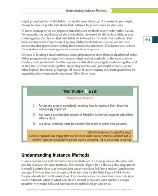 might group together all the fields that are the same data type. Alternatively, you might
choose to store all public data items first, followed by private ones, or vice versa.
In some languages, you can organize data fields and methods in any order within a class.
For example, you could place all the methods first, followed by all the data fields, or you
could organize the class so that data fields are followed by methods that use them. This
book will follow the convention of placing all data fields first so that you can see their
names and data types before reading the methods that use them. This format also echoes
the way data and methods appear in standard class diagrams.
For ease in locating a class’s methods, some programmers store them in alphabetical order.
Other programmers arrange them in pairs of get and set methods, in the same order as
the data fields are defined. Another option is to list all accessor (get) methods together and
all mutator (set) methods together. Depending on the class, you might decide to create
other logically functional groupings. Of course, if your company distributes guidelines for
organizing class components, you must follow those rules.
The
false
statement
is
#3.
Methods
can
be
stored
in
alphabetical
order,
in
pairs
of
get
and
set
methods,
in
the
same
order
as
the
data
fields
are
defined,
or
in
any
other
logically
functional
groupings.
TWO TRUTHS  A LIE
Organizing Classes
1.	 As classes grow in complexity, deciding how to organize them becomes
increasingly important.
2.	 You have a considerable amount of flexibility in how you organize data fields
within a class.
3.	 In a class, methods must be stored in the order in which they are used.
Understanding Instance Methods
Classes contain data and methods, and every instance of a class possesses the same data
and has access to the same methods. For example, Figure 10-13 shows a class diagram for
a simple Student class that contains just one private data field for a student’s grade point
average. The class also contains get and set methods for the field. Figure 10-14 shows
the pseudocode for the Student class. This class becomes the model for a new data type
named Student; when Student objects are created eventually, each will have its own
gradePointAverage field and have access to methods to get and set it.
441
Understanding Instance Methods
Copyright 2018 Cengage Learning. All Rights Reserved. May not be copied, scanned, or duplicated, in whole or in part. WCN 02-300
 