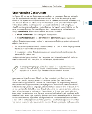 Understanding Constructors
In Chapter 10, you learned that you can create classes to encapsulate data and methods,
and that you can instantiate objects from the classes you define. For example, you can
create an Employee class that contains fields such as lastName, hourlyWage, and weeklyPay,
and methods that set and return values for those fields. When you instantiate an object
with a statement that uses the class type and an object identifier, such as Employee
chauffeur, you are actually calling a method named Employee(). A method that has the
same name as a class and that establishes an object is a constructor method, or more
simply, a constructor. Constructors fall into two broad categories:
•
• A default constructor is one that requires no arguments.
•
• A non-default constructor or a parameterized constructor requires arguments.
All non-default constructors are written by a programmer, but there are two categories of
default constructors:
•
• An automatically-created default constructor exists in a class in which the programmer
has not explicitly written any constructors.
•
• A programmer-written default constructor can reside in any class and replaces the
automatically-created one.
In object-oriented programming (OOP) languages, you can write both default and non-
default constructors for a class; if so, the constructors are overloaded.
In some programming languages, such as Visual Basic and C11, you do not need to use the
constructor name when declaring an object, but the constructor is called nevertheless. In other
languages, such as Java and C#, you include the constructor name in the declaration.
A constructor for a class named Employee class instantiates one Employee object.
If the class contains no programmer-written constructors, then it contains an
automatically-supplied default constructor. Depending on the programming language,
the automatically-supplied constructor might provide initial values for the object’s data
fields; for example, in many languages, all numeric fields are set to zero by default. If you
do not want an object’s fields to hold default values, or if you want to perform additional
tasks when you create an instance of a class, you can write your own constructor. Any
constructor you write must have the same name as the class in which it is defined, and it
does not have a return type. Normally, you declare constructors to be public so that other
classes can instantiate objects that belong to the class. You can create constructors for
a class with or without parameters. Once you write a constructor, regardless of whether
you include parameters, the automatically-supplied default constructor no longer exists.
465
Understanding Constructors
Copyright 2018 Cengage Learning. All Rights Reserved. May not be copied, scanned, or duplicated, in whole or in part. WCN 02-300
 