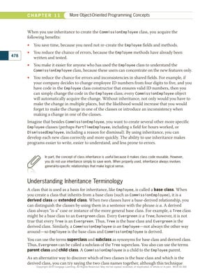 When you use inheritance to create the CommissionEmployee class, you acquire the
following benefits:
•
• You save time, because you need not re-create the Employee fields and methods.
•
• You reduce the chance of errors, because the Employee methods have already been
written and tested.
•
• You make it easier for anyone who has used the Employee class to understand the
CommissionEmployee class, because these users can concentrate on the new features only.
•
• You reduce the chance for errors and inconsistencies in shared fields. For example, if
your company decides to change employee ID numbers from four digits to five, and you
have code in the Employee class constructor that ensures valid ID numbers, then you
can simply change the code in the Employee class; every CommissionEmployee object
will automatically acquire the change. Without inheritance, not only would you have to
make the change in multiple places, but the likelihood would increase that you would
forget to make the change in one of the classes or introduce an inconsistency when
making a change in one of the classes.
Imagine that besides CommissionEmployee, you want to create several other more specific
Employee classes (perhaps PartTimeEmployee, including a field for hours worked, or
DismissedEmployee, including a reason for dismissal). By using inheritance, you can
develop each new class correctly and more quickly. The ability to use inheritance makes
programs easier to write, easier to understand, and less prone to errors.
Understanding Inheritance Terminology
A class that is used as a basis for inheritance, like Employee, is called a base class. When
you create a class that inherits from a base class (such as CommissionEmployee), it is a
derived class or extended class. When two classes have a base-derived relationship, you
can distinguish the classes by using them in a sentence with the phrase is a. A derived
class always “is-a” case or instance of the more general base class. For example, a Tree class
might be a base class to an Evergreen class. Every Evergreen is a Tree; however, it is not
true that every Tree is an Evergreen. Thus, Tree is the base class and Evergreen is the
derived class. Similarly, a CommissionEmployee is an Employee—not always the other way
around—so Employee is the base class and CommissionEmployee is derived.
You can use the terms superclass and subclass as synonyms for base class and derived class.
Thus, Evergreen can be called a subclass of the Tree superclass. You also can use the terms
parent class and child class. A CommissionEmployee is a child to the Employee parent.
As an alternative way to discover which of two classes is the base class and which is the
derived class, you can try saying the two class names together, although this technique
In part, the concept of class inheritance is useful because it makes class code reusable. However,
you do not use inheritance simply to save work. When properly used, inheritance always involves
general-to-specific relationships that make logical sense.
478
C H A P T E R 1 1 More Object-Oriented Programming Concepts
Copyright 2018 Cengage Learning. All Rights Reserved. May not be copied, scanned, or duplicated, in whole or in part. WCN 02-300
 