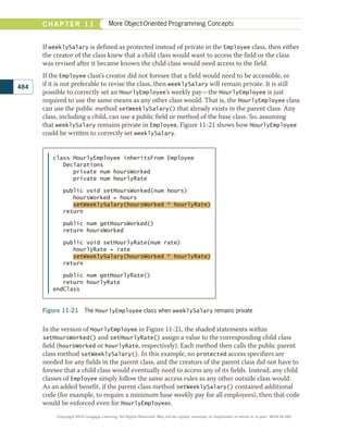 If weeklySalary is defined as protected instead of private in the Employee class, then either
the creator of the class knew that a child class would want to access the field or the class
was revised after it became known the child class would need access to the field.
If the Employee class’s creator did not foresee that a field would need to be accessible, or
if it is not preferable to revise the class, then weeklySalary will remain private. It is still
possible to correctly set an HourlyEmployee’s weekly pay—the HourlyEmployee is just
required to use the same means as any other class would. That is, the HourlyEmployee class
can use the public method setWeeklySalary() that already exists in the parent class. Any
class, including a child, can use a public field or method of the base class. So, assuming
that weeklySalary remains private in Employee, Figure 11-21 shows how HourlyEmployee
could be written to correctly set weeklySalary.
Figure 11-21 The HourlyEmployee class when weeklySalary remains private
class HourlyEmployee inheritsFrom Employee
Declarations
private num hoursWorked
private num hourlyRate
public void setHoursWorked(num hours)
hoursWorked = hours
setWeeklySalary(hoursWorked * hourlyRate)
return
public num getHoursWorked()
return hoursWorked
public void setHourlyRate(num rate)
hourlyRate = rate
setWeeklySalary(hoursWorked * hourlyRate)
return
public num getHourlyRate()
return hourlyRate
endClass
In the version of HourlyEmployee in Figure 11-21, the shaded statements within
setHoursWorked() and setHourlyRate() assign a value to the corresponding child class
field (hoursWorked or hourlyRate, respectively). Each method then calls the public parent
class method setWeeklySalary(). In this example, no protected access specifiers are
needed for any fields in the parent class, and the creators of the parent class did not have to
foresee that a child class would eventually need to access any of its fields. Instead, any child
classes of Employee simply follow the same access rules as any other outside class would.
As an added benefit, if the parent class method setWeeklySalary() contained additional
code (for example, to require a minimum base weekly pay for all employees), then that code
would be enforced even for HourlyEmployees.
484
C H A P T E R 1 1 More Object-Oriented Programming Concepts
Copyright 2018 Cengage Learning. All Rights Reserved. May not be copied, scanned, or duplicated, in whole or in part. WCN 02-300
 