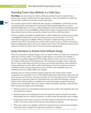 Overriding Parent Class Methods in a Child Class
Overriding is the mechanism by which a child class method is used by default when a
parent class contains a method with the same signature. That is, by default, the child class
version of the method is used with any child class object.
For example, suppose that an Employee class contains a setEmpNum() method that accepts
a string parameter and assigns it to a private data field named empNum. If you create a
CommissionEmployee class that is a child of Employee, and if the CommissionEmployee class
does not contain its own setEmpNum() method that accepts a string parameter, the parent
class method executes when you use the method name with a child class object.
However, suppose that CommissionEmployee is a child of Employee and that it also contains
a setEmpNum() method that accepts a string parameter, but concatenates a “C” to the
value before assigning it to empNum. When you declare an Employee object and use the
method name with it, the parent class version of the method executes. When you declare a
CommissionEmployee object and use the method name with it, the child class version of the
method overrides the parent class version and executes appropriately.
Using Inheritance to Achieve Good Software Design
When an automobile company designs a new car model, it does not build every component
of the new car from scratch. The company might design a new feature; for example, at
some point a carmaker designed the first air bag. However, many of a new car’s features
are simply modifications of existing features. The manufacturer might create a larger gas
tank or more comfortable seats, but even these new features still possess many properties
of their predecessors in the older models. Most features of new car models are not even
modified; instead, existing components such as air filters and windshield wipers are
included on the new model without any changes.
Similarly, you can create powerful computer programs more easily if many of their
components are used either “as is” or with slight modifications. Inheritance makes your job
easier because you don’t have to create every part of a new class from scratch. Professional
programmers constantly create new class libraries for use with OOP languages. Having
classes in these libraries that are available to use and extend makes programming large
systems more manageable. When you create a useful, extendable superclass, you and other
future programmers gain several advantages:
•
• Subclass creators save development time because much of the code needed for the class
has already been written.
•
• Subclass creators save testing time because the superclass code has already been tested
and probably used in a variety of situations. In other words, the superclass code is reliable.
•
• Programmers who create or use new subclasses already understand how the superclass
works, so the time it takes to learn the new class features is reduced.
•
• When you create a new subclass, neither the superclass source code nor the translated
superclass code is changed. The superclass maintains its integrity.
486
C H A P T E R 1 1 More Object-Oriented Programming Concepts
Copyright 2018 Cengage Learning. All Rights Reserved. May not be copied, scanned, or duplicated, in whole or in part. WCN 02-300
 