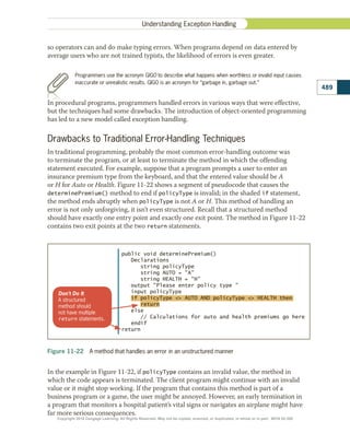 so operators can and do make typing errors. When programs depend on data entered by
average users who are not trained typists, the likelihood of errors is even greater.
Programmers use the acronym GIGO to describe what happens when worthless or invalid input causes
inaccurate or unrealistic results. GIGO is an acronym for “garbage in, garbage out.”
In procedural programs, programmers handled errors in various ways that were effective,
but the techniques had some drawbacks. The introduction of object-oriented programming
has led to a new model called exception handling.
Drawbacks to Traditional Error-Handling Techniques
In traditional programming, probably the most common error-handling outcome was
to terminate the program, or at least to terminate the method in which the offending
statement executed. For example, suppose that a program prompts a user to enter an
insurance premium type from the keyboard, and that the entered value should be A
or H for Auto or Health. Figure 11-22 shows a segment of pseudocode that causes the
determinePremium() method to end if policyType is invalid; in the shaded if statement,
the method ends abruptly when policyType is not A or H. This method of handling an
error is not only unforgiving, it isn’t even structured. Recall that a structured method
should have exactly one entry point and exactly one exit point. The method in Figure 11-22
contains two exit points at the two return statements.
Figure 11-22  A method that handles an error in an unstructured manner
public void determinePremium()
Declarations
string policyType
string AUTO = A
string HEALTH = H
output Please enter policy type 
input policyType
if policyType  AUTO AND policyType  HEALTH then
return
else
// Calculations for auto and health premiums go here
endif
return
Don't Do It
A structured
method should
not have multiple
return statements.
In the example in Figure 11-22, if policyType contains an invalid value, the method in
which the code appears is terminated. The client program might continue with an invalid
value or it might stop working. If the program that contains this method is part of a
business program or a game, the user might be annoyed. However, an early termination in
a program that monitors a hospital patient’s vital signs or navigates an airplane might have
far more serious consequences.
489
Understanding Exception Handling
Copyright 2018 Cengage Learning. All Rights Reserved. May not be copied, scanned, or duplicated, in whole or in part. WCN 02-300
 