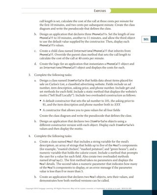 call length is set, calculate the cost of the call at three cents per minute for
the first 10 minutes, and two cents per subsequent minute. Create the class
diagram and write the pseudocode that defines the class.
b.	 Design an application that declares three PhoneCalls. Set the length of one
PhoneCall to 10 minutes, another to 11 minutes, and allow the third object
to use the default value supplied by the constructor. Then, display each
PhoneCall’s values.
c.	 Create a child class named InternationalPhoneCall that inherits from
PhoneCall. Override the parent class method that sets the call length to
calculate the cost of the call at 40 cents per minute.
d.	 Create the logic for an application that instantiates a PhoneCall object and
an InternationalPhoneCall object and displays the costs for each.
3.	 Complete the following tasks:
a.	 Design a class named ItemForSale that holds data about items placed for
sale on Carlos’s List, a classified advertising website. Fields include an ad
number, item description, asking price, and phone number. Include get and
set methods for each field. Include a static method that displays the website’s
motto (“Sell Stuff Locally!”). Include two overloaded constructors as follows:
• 
A default constructor that sets the ad number to 101, the asking price to
$1, and the item description and phone number both to XXX
• 
A constructor that allows you to pass values for all four fields
Create the class diagram and write the pseudocode that defines the class.
b.	 Design an application that declares two ItemForSale objects using a
different constructor version with each object. Display each ItemForSale’s
values and then display the motto.
4.	 Complete the following tasks:
a.	 Create a class named Meal that includes a string variable for the meal’s
description, an array of strings that holds up to five of the Meal’s components
(for example, “roasted chicken”, “mashed potatoes”, and “green beans”), and a
numeric variable that holds the calorie count. Include a method that prompts
the user for a value for each field. Also create two overloaded methods
named display(). The first method takes no parameters and displays the
Meal details. The second takes a numeric parameter that indicates how many
of the Meal’s components to display, or an error message if the parameter
value is less than 0 or more than 5.
b.	 Create an application that declares two Meal objects, sets their values, and
demonstrates how both method versions can be called.
501
Exercises
Copyright 2018 Cengage Learning. All Rights Reserved. May not be copied, scanned, or duplicated, in whole or in part. WCN 02-300
 