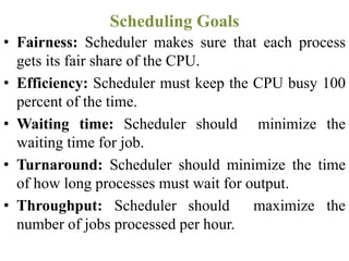 • Fairness: Scheduler makes sure that each process
gets its fair share of the CPU.
• Efficiency: Scheduler must keep the CPU busy 100
percent of the time.
• Waiting time: Scheduler should minimize the
waiting time for job.
• Turnaround: Scheduler should minimize the time
of how long processes must wait for output.
• Throughput: Scheduler should maximize the
number of jobs processed per hour.
Scheduling Goals
 