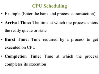 • Example (Enter the bank and process a transaction)
• Arrival Time: The time at which the process enters
the ready queue or state
• Burst Time: Time required by a process to get
executed on CPU
• Completion Time: Time at which the process
completes its execution
CPU Scheduling
 
