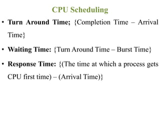 • Turn Around Time; {Completion Time – Arrival
Time}
• Waiting Time: {Turn Around Time – Burst Time}
• Response Time: {(The time at which a process gets
CPU first time) – (Arrival Time)}
CPU Scheduling
 