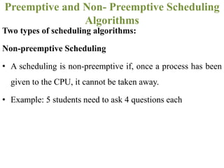 Two types of scheduling algorithms:
Non-preemptive Scheduling
• A scheduling is non-preemptive if, once a process has been
given to the CPU, it cannot be taken away.
• Example: 5 students need to ask 4 questions each
Preemptive and Non- Preemptive Scheduling
Algorithms
 